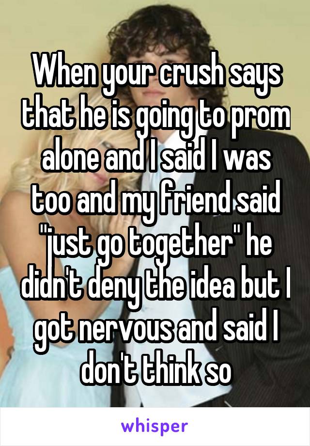 When your crush says that he is going to prom alone and I said I was too and my friend said "just go together" he didn't deny the idea but I got nervous and said I don't think so