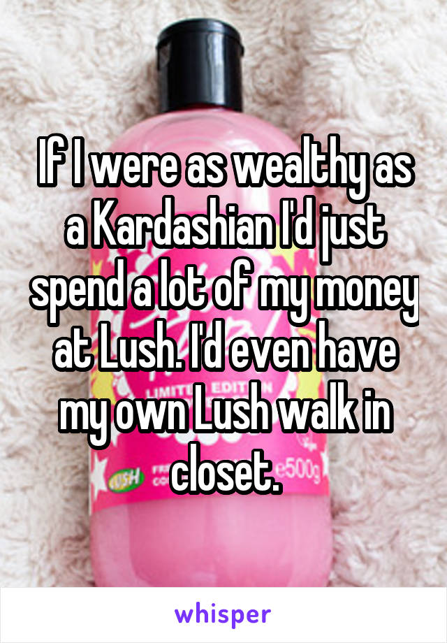 If I were as wealthy as a Kardashian I'd just spend a lot of my money at Lush. I'd even have my own Lush walk in closet.