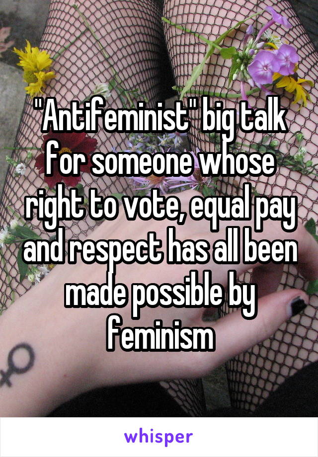 "Antifeminist" big talk for someone whose right to vote, equal pay and respect has all been made possible by feminism