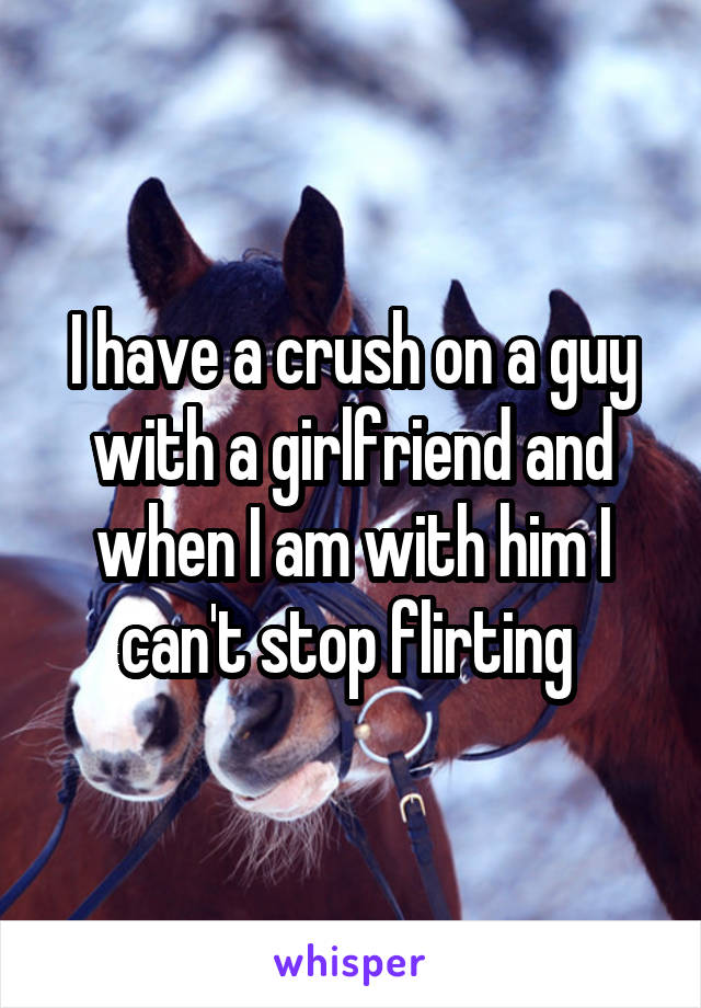 I have a crush on a guy with a girlfriend and when I am with him I can't stop flirting 