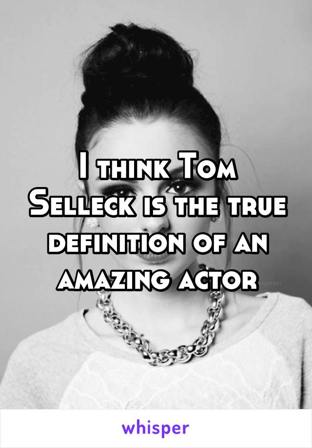 I think Tom Selleck is the true definition of an amazing actor