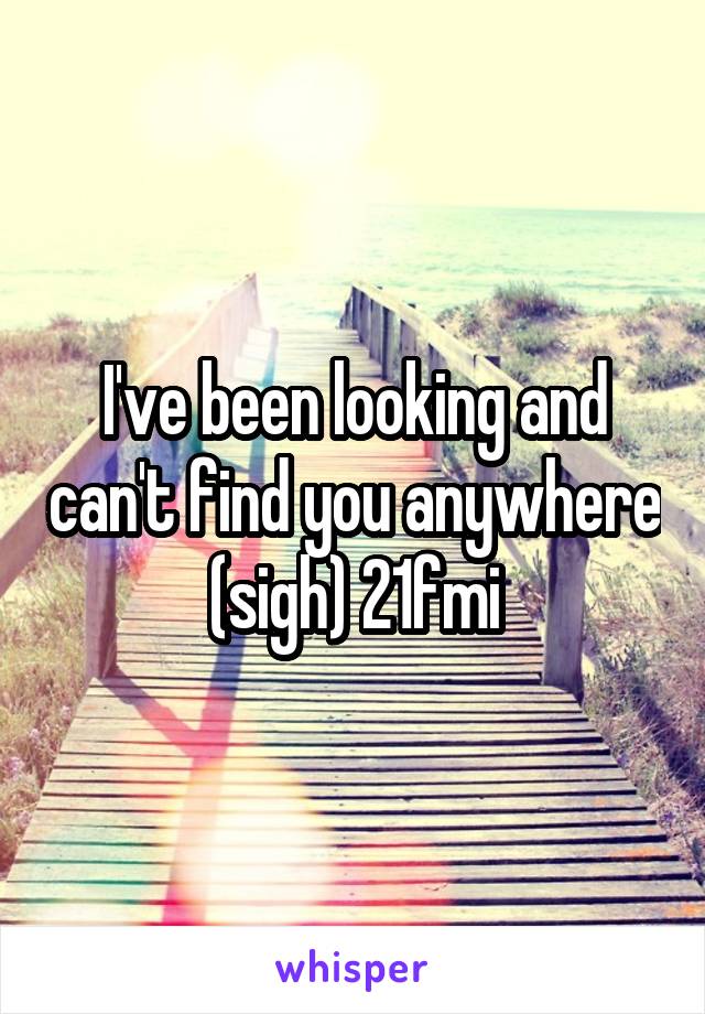 I've been looking and can't find you anywhere (sigh) 21fmi