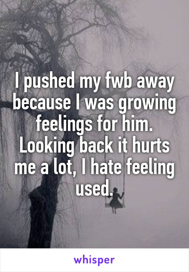 I pushed my fwb away because I was growing feelings for him. Looking back it hurts me a lot, I hate feeling used.