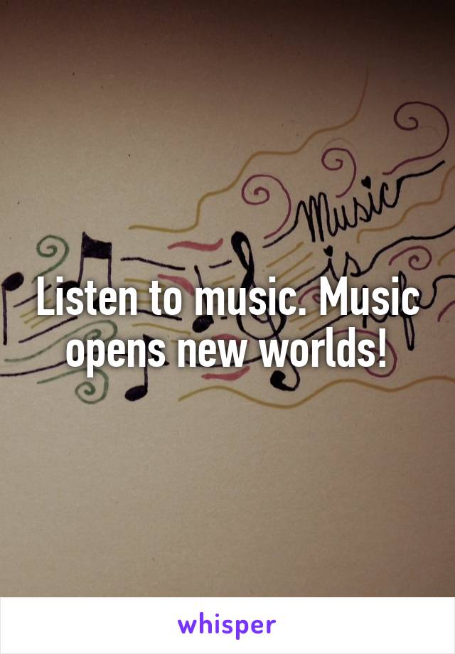 Listen to music. Music opens new worlds!