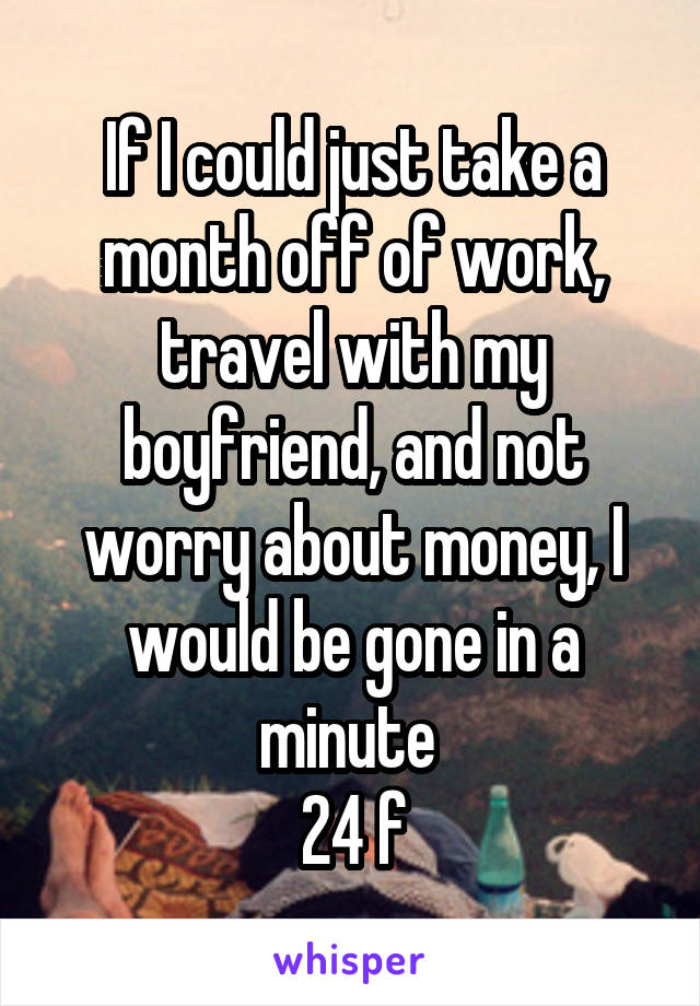 If I could just take a month off of work, travel with my boyfriend, and not worry about money, I would be gone in a minute 
24 f