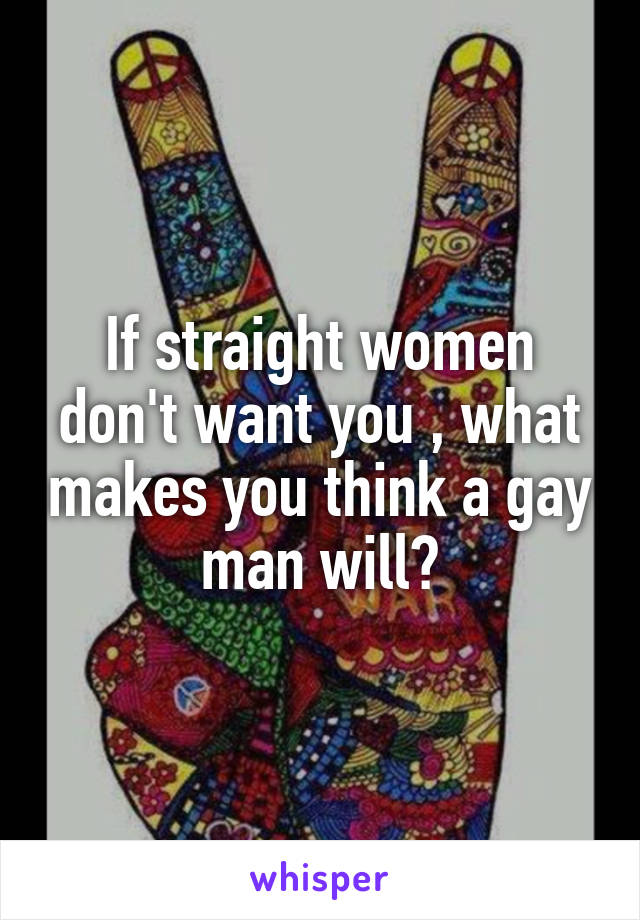 If straight women don't want you , what makes you think a gay man will?