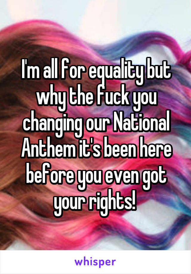 I'm all for equality but why the fuck you changing our National Anthem it's been here before you even got your rights! 