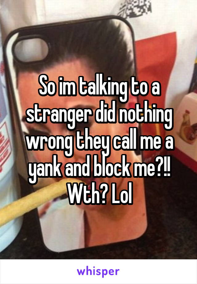So im talking to a stranger did nothing wrong they call me a yank and block me?!! Wth? Lol