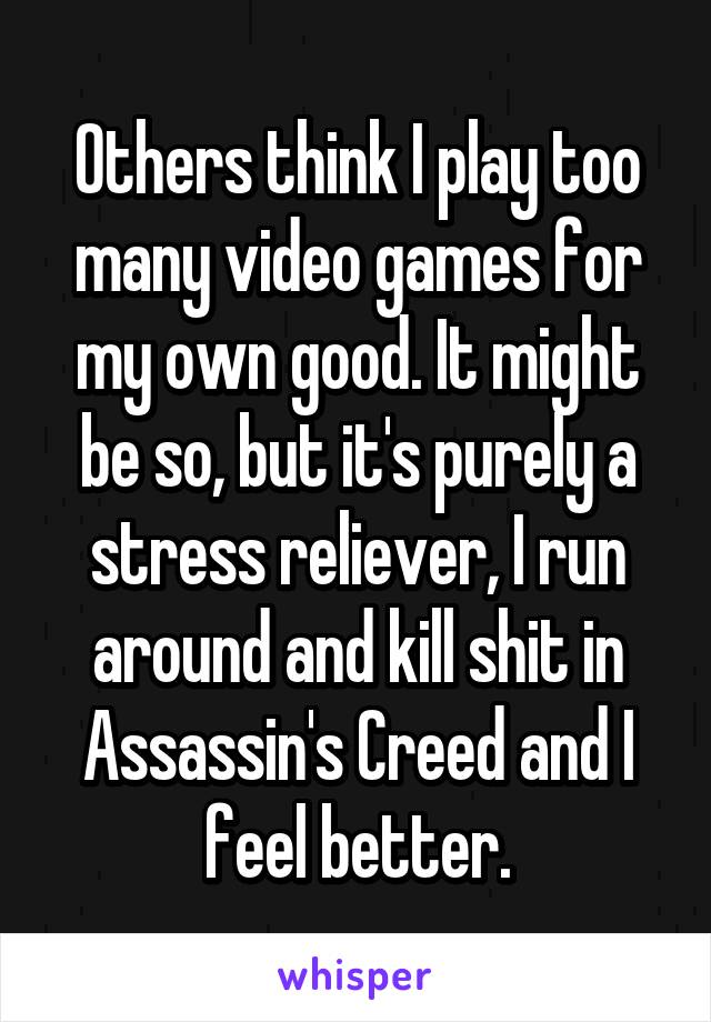 Others think I play too many video games for my own good. It might be so, but it's purely a stress reliever, I run around and kill shit in Assassin's Creed and I feel better.