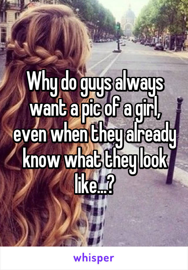 Why do guys always want a pic of a girl, even when they already know what they look like...?