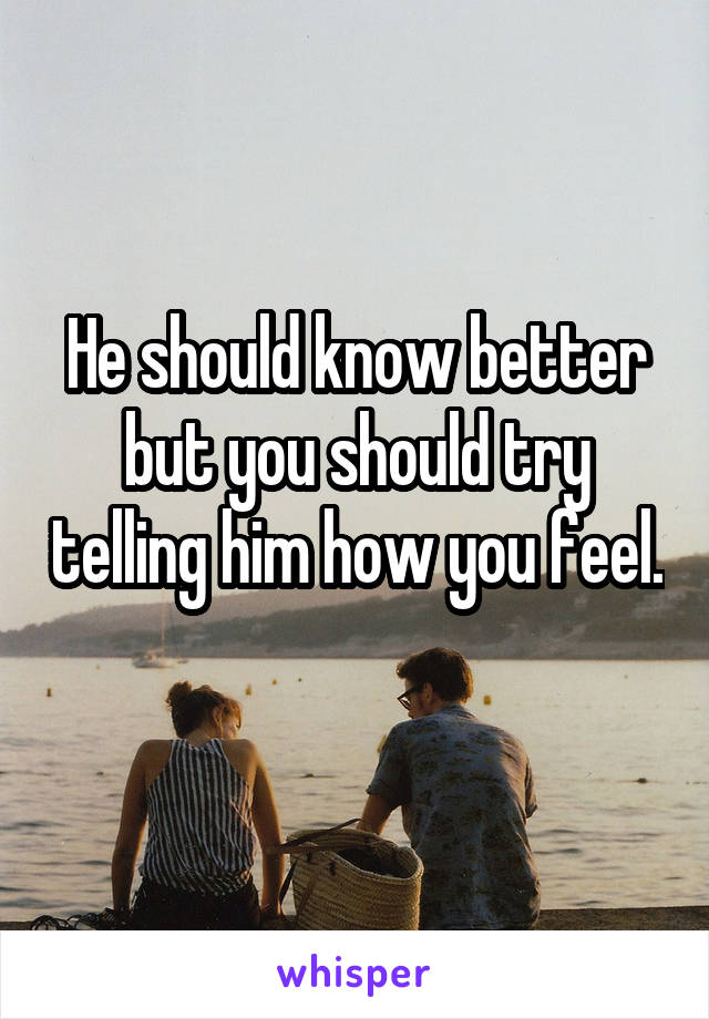 He should know better but you should try telling him how you feel. 