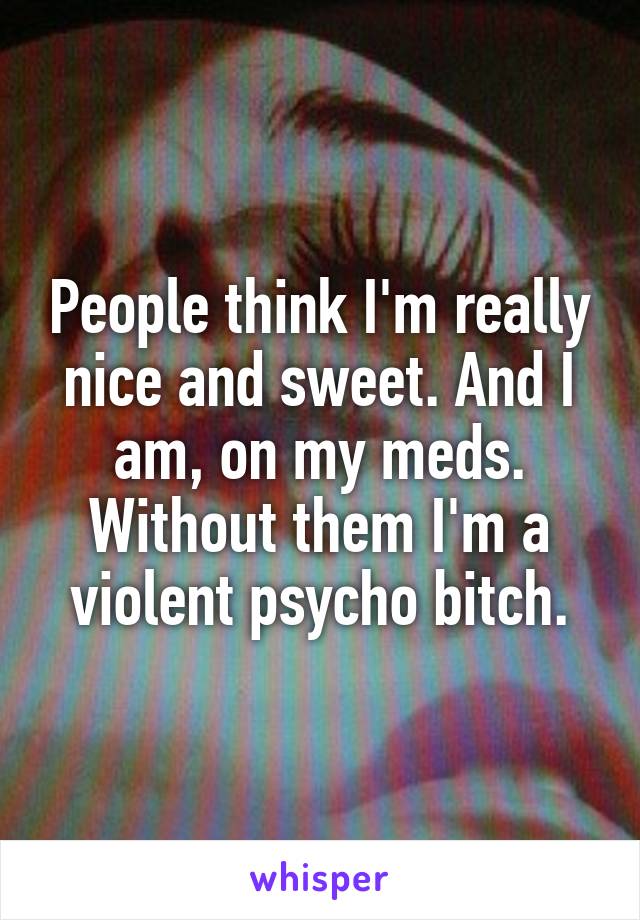 People think I'm really nice and sweet. And I am, on my meds. Without them I'm a violent psycho bitch.