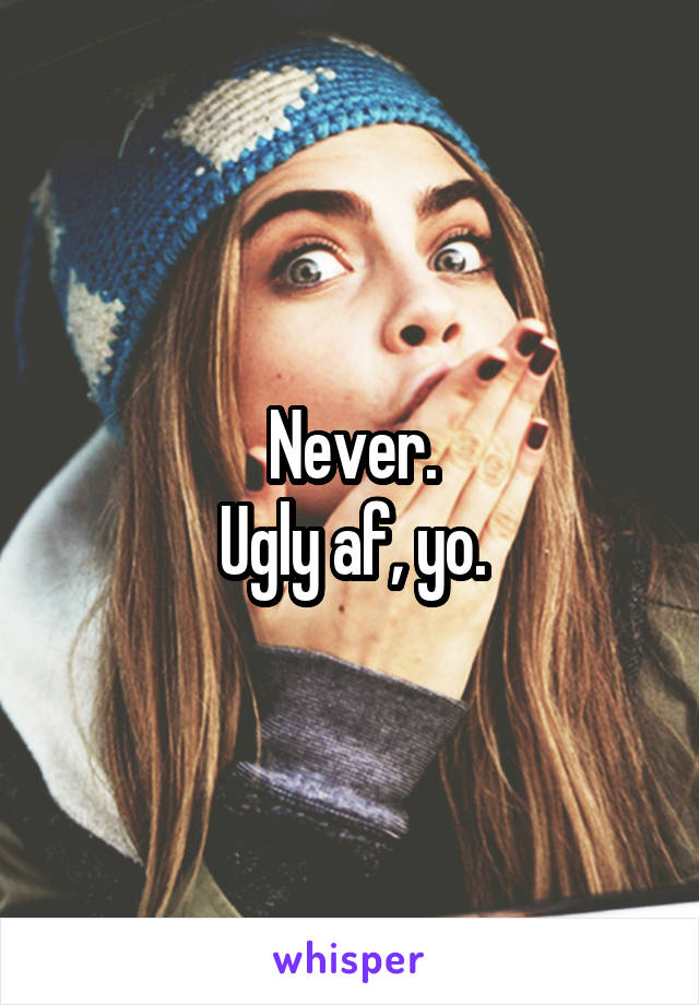 Never.
Ugly af, yo.