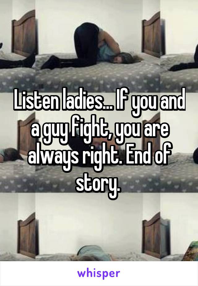 Listen ladies... If you and a guy fight, you are always right. End of story. 