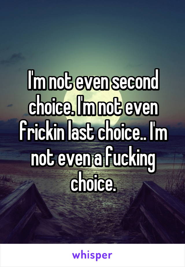 I'm not even second choice. I'm not even frickin last choice.. I'm not even a fucking choice.