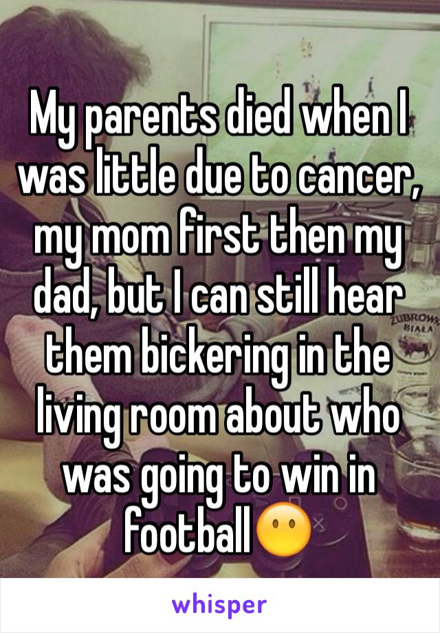 My parents died when I was little due to cancer, my mom first then my dad, but I can still hear them bickering in the living room about who was going to win in football😶