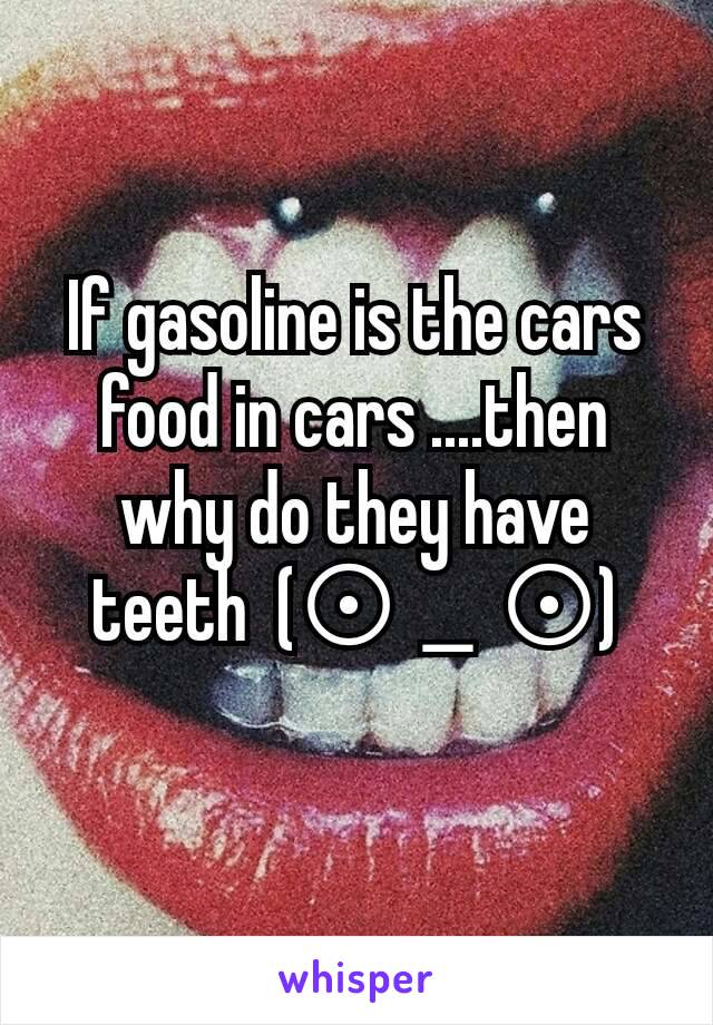 If gasoline is the cars food in cars ....then why do they have teeth  (⊙＿⊙)