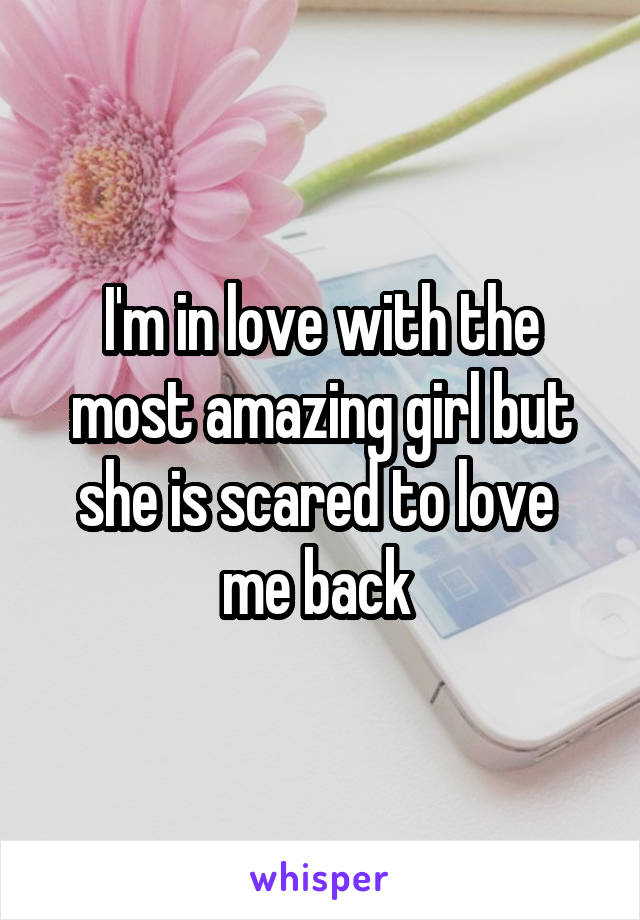 I'm in love with the most amazing girl but she is scared to love 
me back 