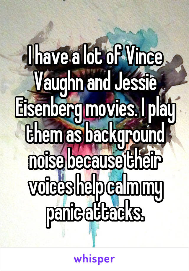 I have a lot of Vince Vaughn and Jessie Eisenberg movies. I play them as background noise because their voices help calm my panic attacks.