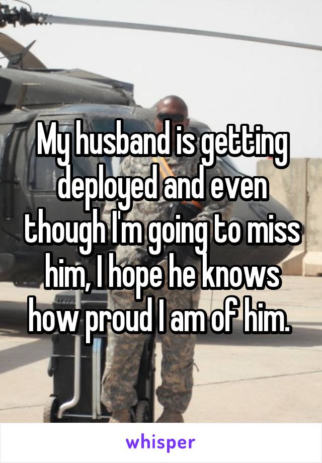 My husband is getting deployed and even though I'm going to miss him, I hope he knows how proud I am of him. 