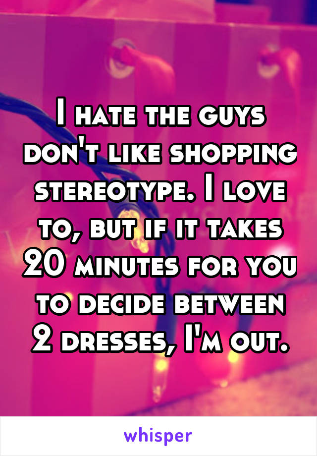 I hate the guys don't like shopping stereotype. I love to, but if it takes 20 minutes for you to decide between 2 dresses, I'm out.
