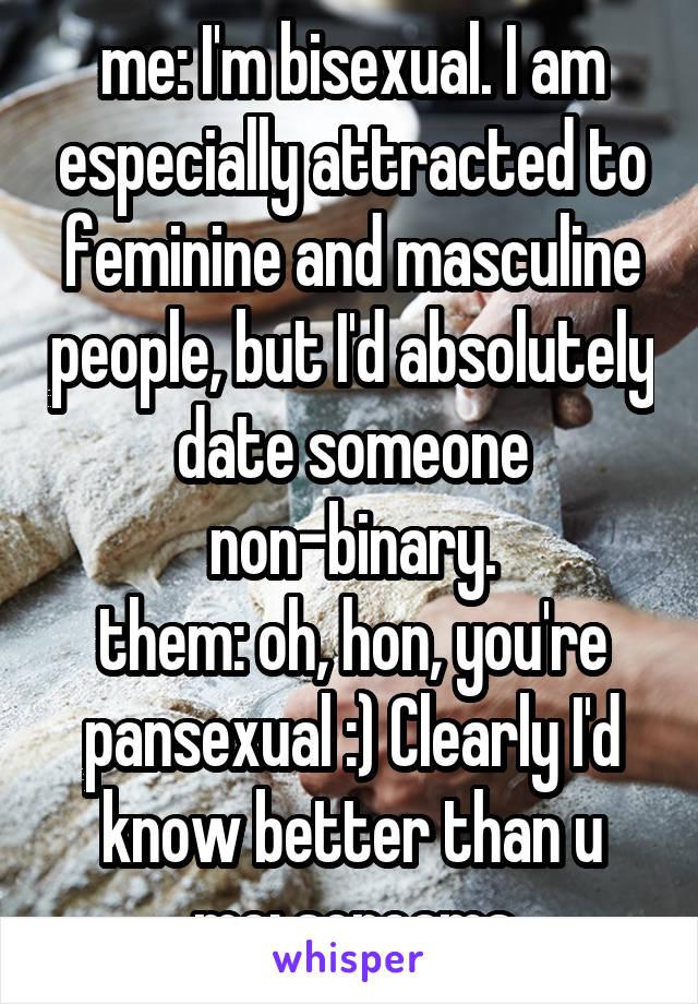 me: I'm bisexual. I am especially attracted to feminine and masculine people, but I'd absolutely date someone non-binary.
them: oh, hon, you're pansexual :) Clearly I'd know better than u
me: screams