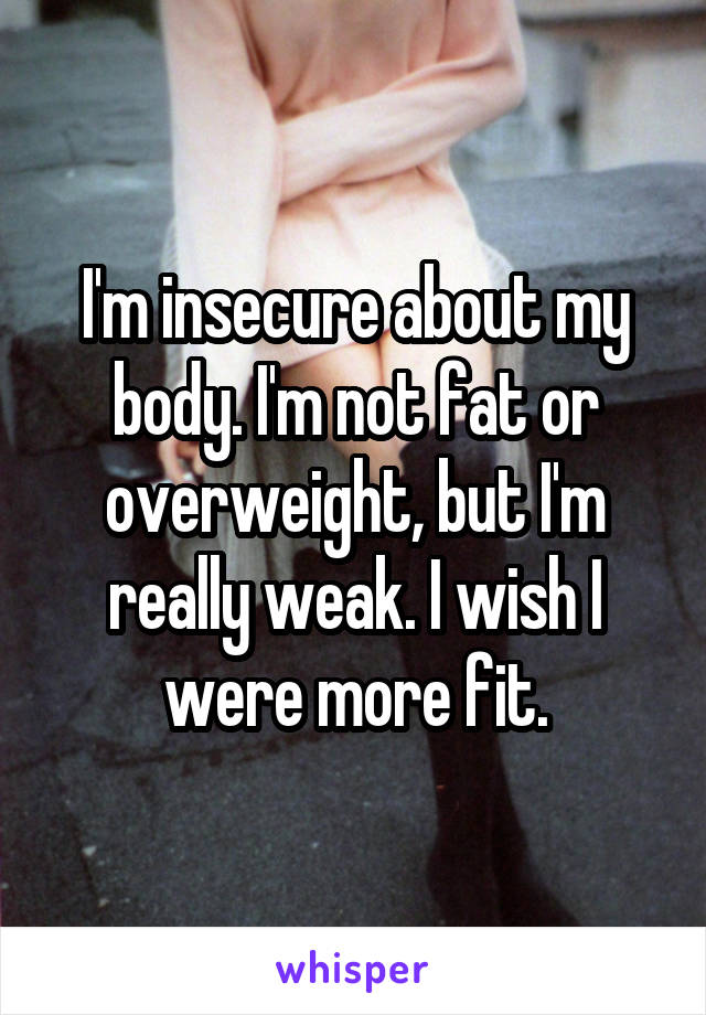 I'm insecure about my body. I'm not fat or overweight, but I'm really weak. I wish I were more fit.