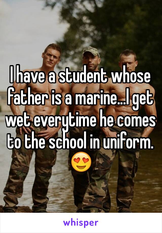 I have a student whose father is a marine...I get wet everytime he comes to the school in uniform. 😍