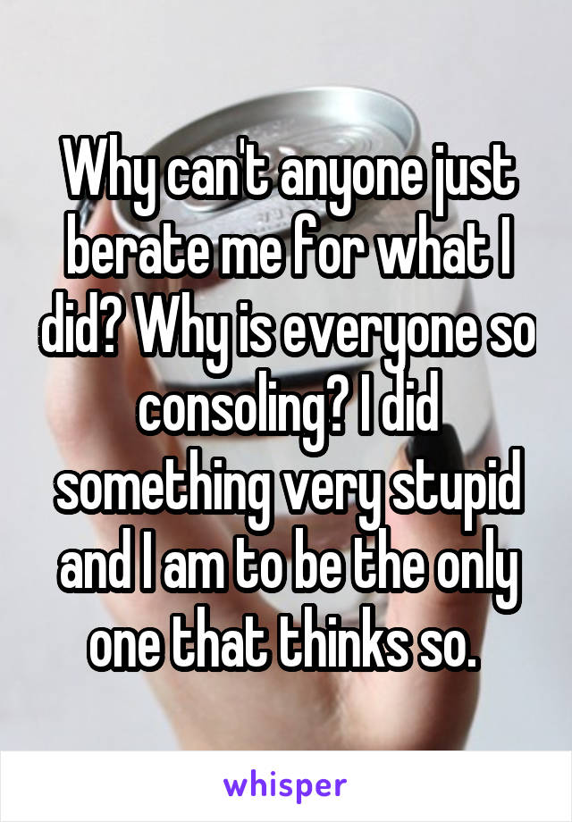 Why can't anyone just berate me for what I did? Why is everyone so consoling? I did something very stupid and I am to be the only one that thinks so. 