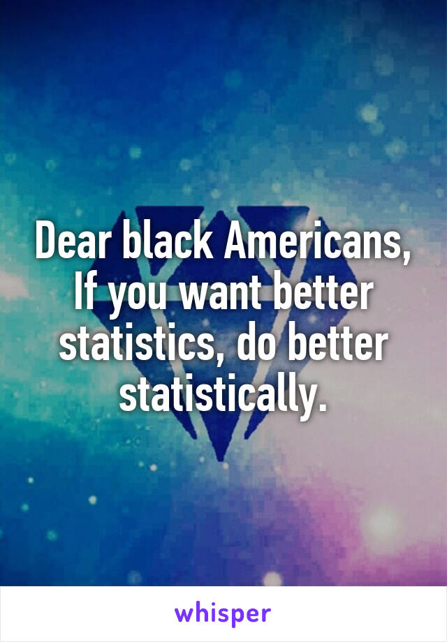 Dear black Americans,
If you want better statistics, do better statistically.