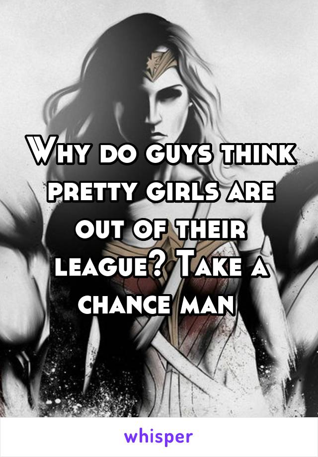 Why do guys think pretty girls are out of their league? Take a chance man 