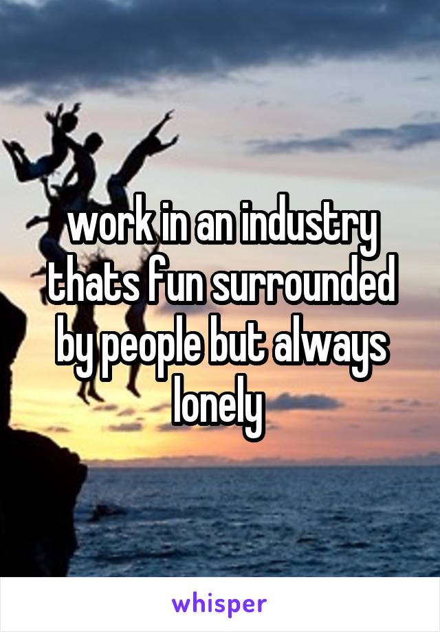 work in an industry thats fun surrounded by people but always lonely 