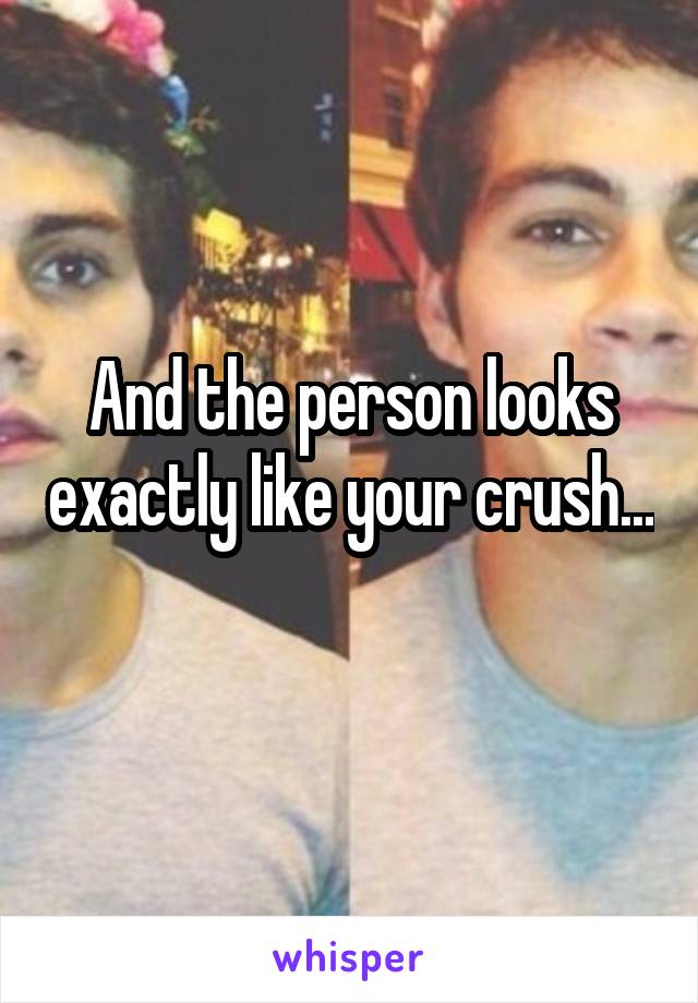 And the person looks exactly like your crush... 