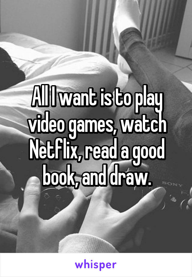 All I want is to play video games, watch Netflix, read a good book, and draw.