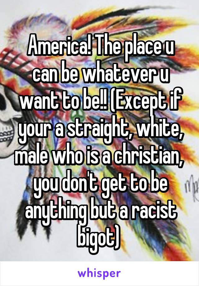 America! The place u can be whatever u want to be!! (Except if your a straight, white, male who is a christian,  you don't get to be anything but a racist bigot) 