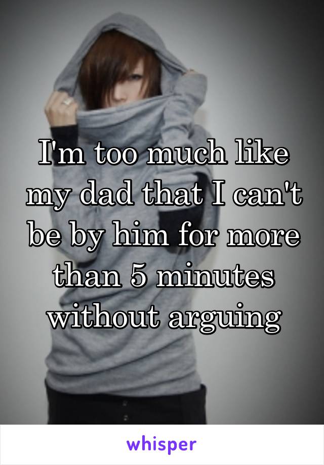 I'm too much like my dad that I can't be by him for more than 5 minutes without arguing