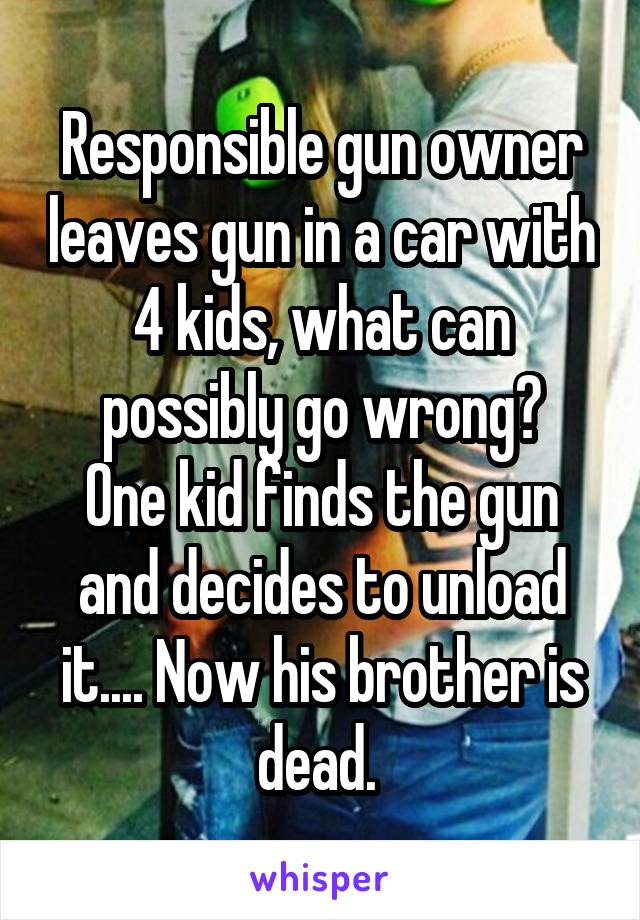 Responsible gun owner leaves gun in a car with 4 kids, what can possibly go wrong?
One kid finds the gun and decides to unload it.... Now his brother is dead. 