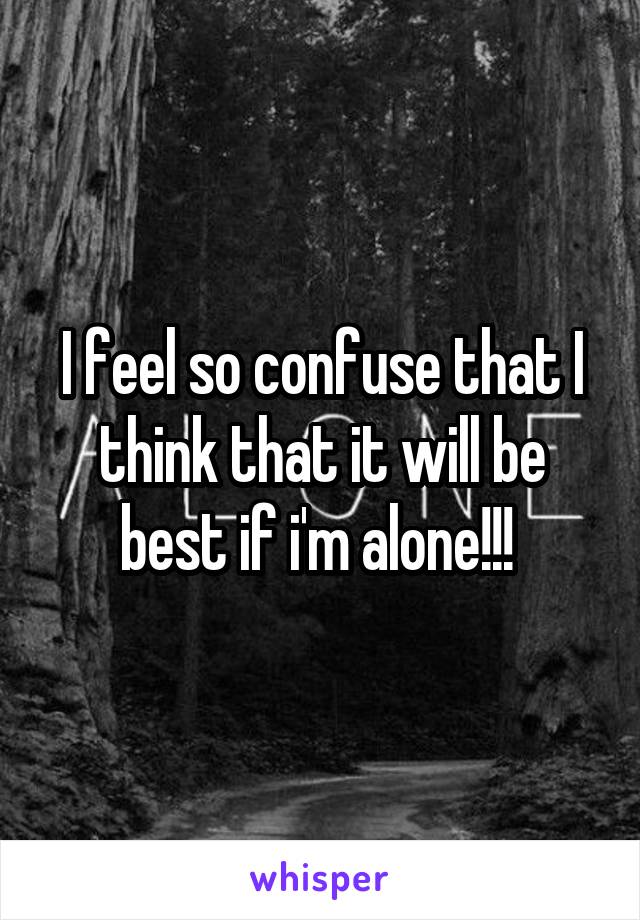 I feel so confuse that I think that it will be best if i'm alone!!! 