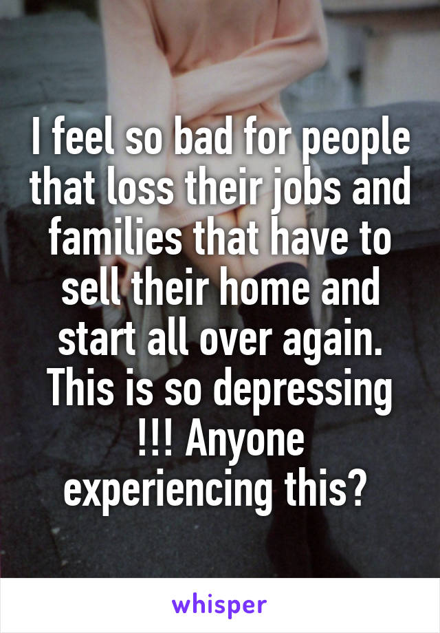 I feel so bad for people that loss their jobs and families that have to sell their home and start all over again. This is so depressing !!! Anyone experiencing this? 