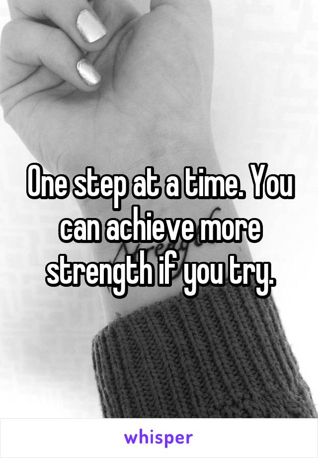 One step at a time. You can achieve more strength if you try.