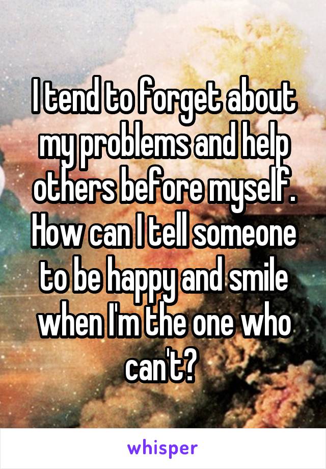 I tend to forget about my problems and help others before myself. How can I tell someone to be happy and smile when I'm the one who can't? 