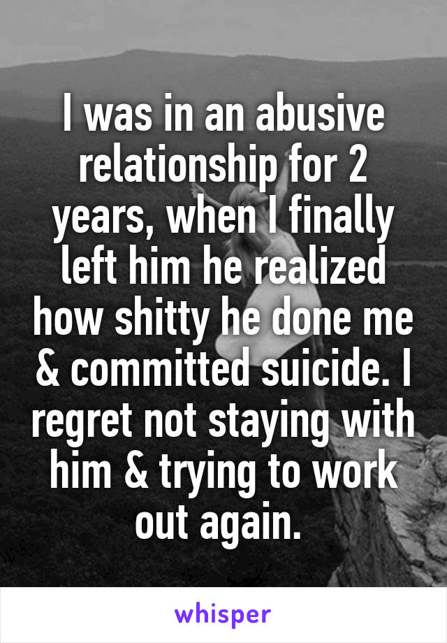 I was in an abusive relationship for 2 years, when I finally left him he realized how shitty he done me & committed suicide. I regret not staying with him & trying to work out again. 