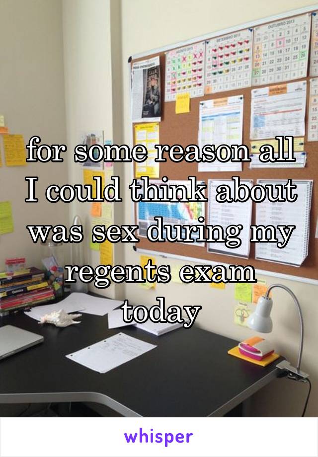 for some reason all I could think about was sex during my regents exam today
