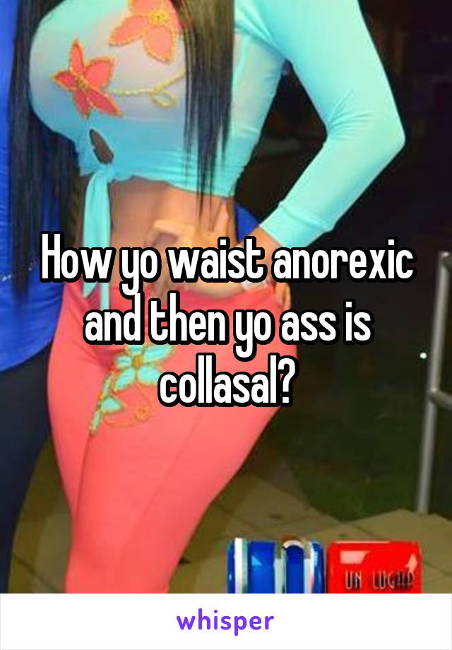How yo waist anorexic and then yo ass is collasal?