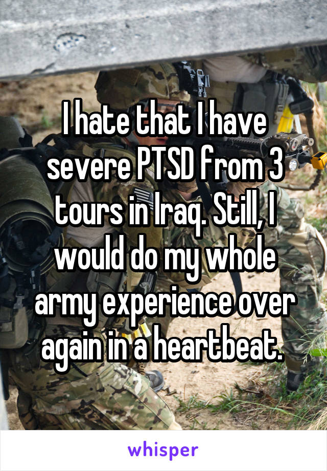 I hate that I have severe PTSD from 3 tours in Iraq. Still, I would do my whole army experience over again in a heartbeat. 