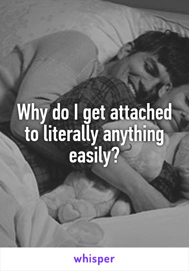 Why do I get attached to literally anything easily?