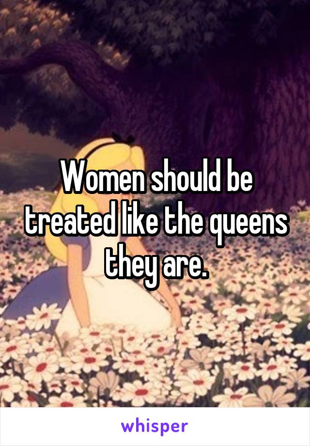 Women should be treated like the queens they are.