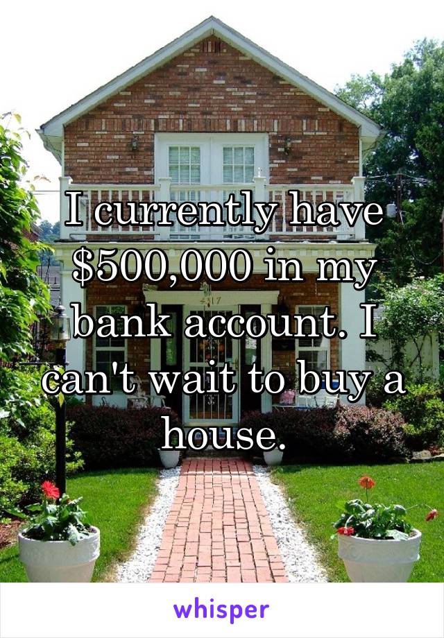 I currently have $500,000 in my bank account. I can't wait to buy a house.
