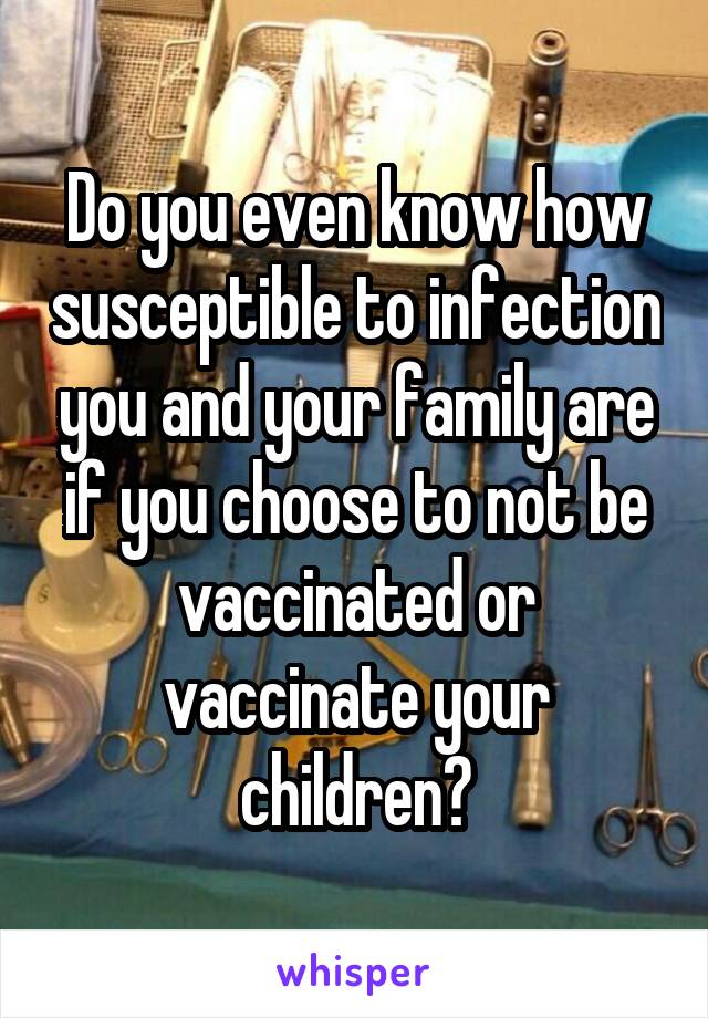 Do you even know how susceptible to infection you and your family are if you choose to not be vaccinated or vaccinate your children?