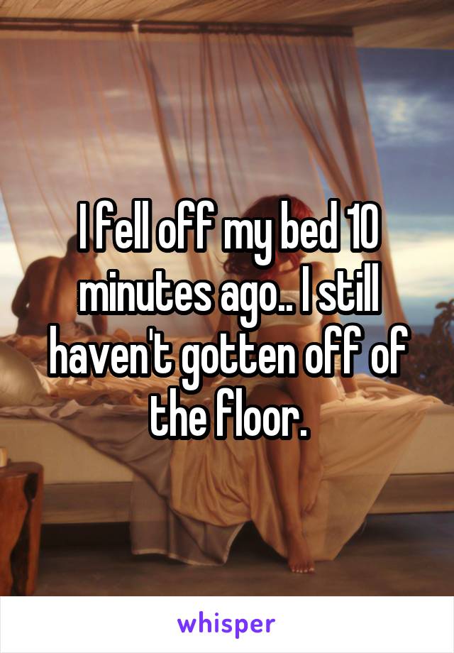 I fell off my bed 10 minutes ago.. I still haven't gotten off of the floor.